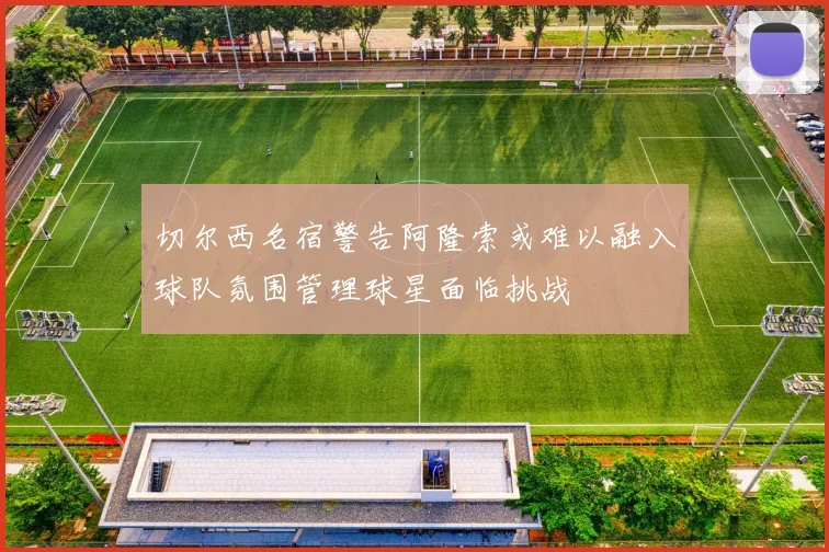 切尔西名宿警告阿隆索或难以融入球队氛围管理球星面临挑战