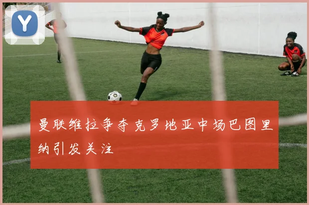 曼联维拉争夺克罗地亚中场巴图里纳引发关注