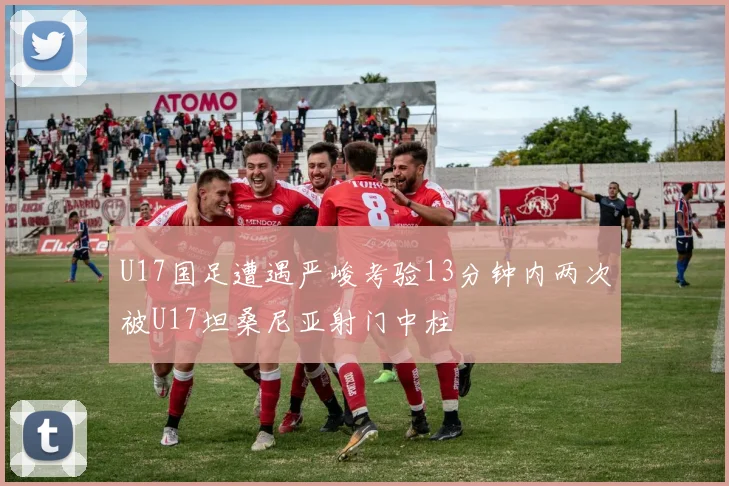 U17国足遭遇严峻考验13分钟内两次被U17坦桑尼亚射门中柱