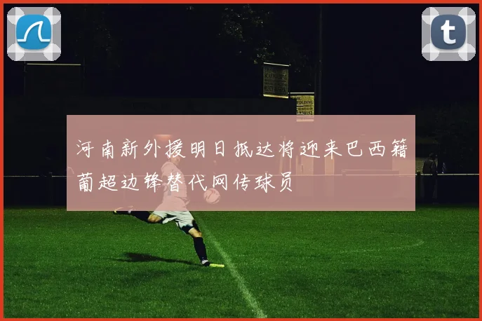 河南新外援明日抵达将迎来巴西籍葡超边锋替代网传球员