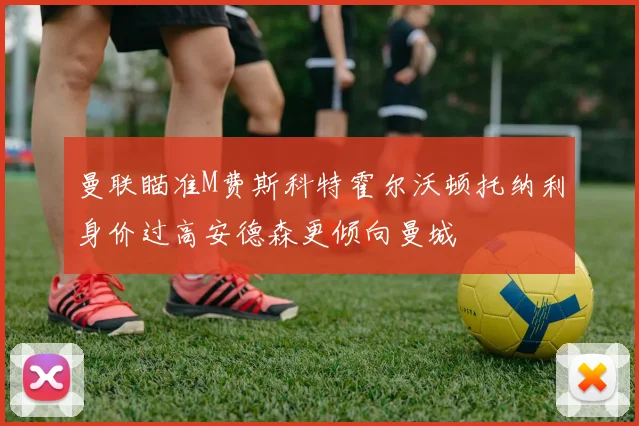 曼联瞄准M费斯科特霍尔沃顿托纳利身价过高安德森更倾向曼城