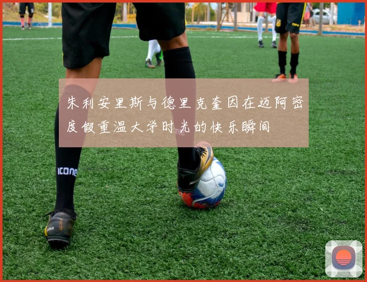 朱利安里斯与德里克奎因在迈阿密度假重温大学时光的快乐瞬间