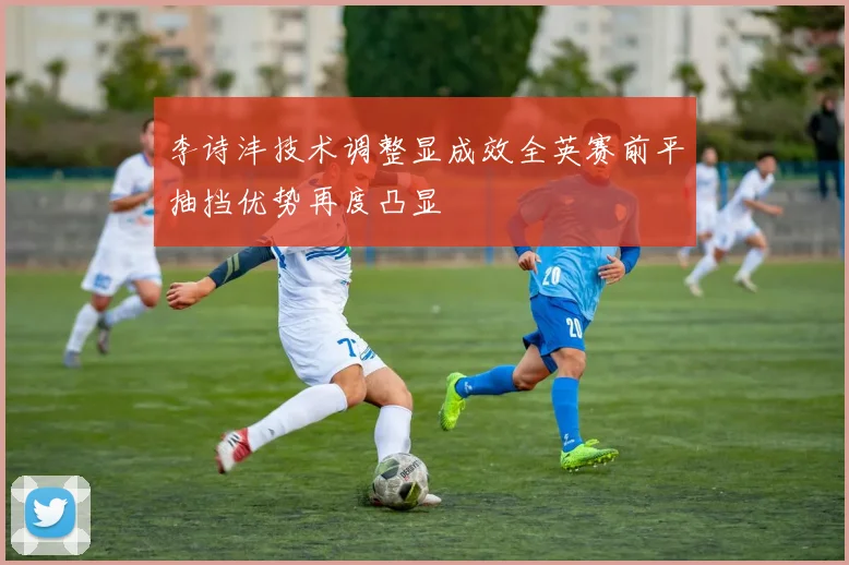 李诗沣技术调整显成效全英赛前平抽挡优势再度凸显