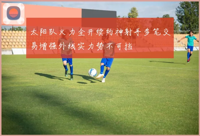 太阳队火力全开续约神射手多笔交易增强外线实力势不可挡