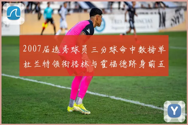 2007届选秀球员三分球命中数榜单杜兰特领衔格林与霍福德跻身前五
