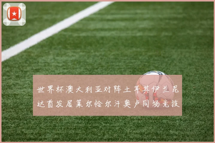 世界杯澳大利亚对阵土耳其伊兰昆达首发居莱尔恰尔汗奥卢同场竞技