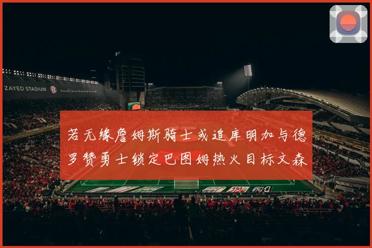 若无缘詹姆斯骑士或追库明加与德罗赞勇士锁定巴图姆热火目标文森特