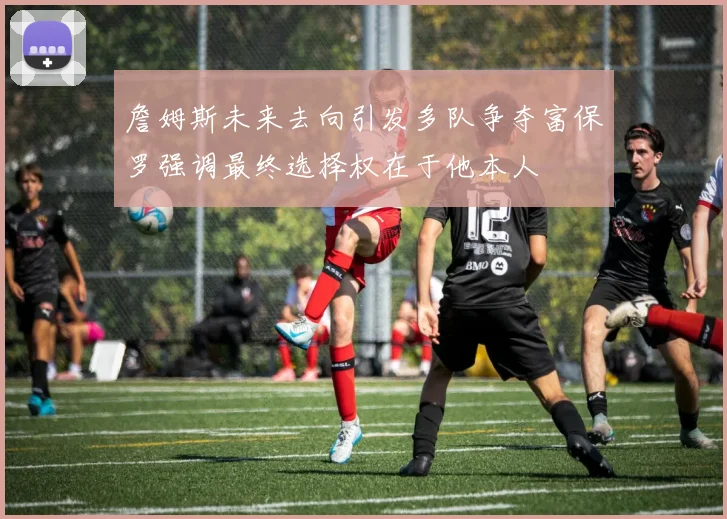 詹姆斯未来去向引发多队争夺富保罗强调最终选择权在于他本人