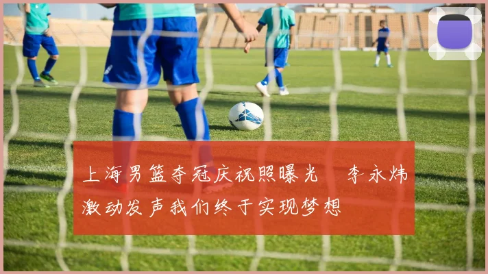 上海男篮夺冠庆祝照曝光偰李永炜激动发声我们终于实现梦想