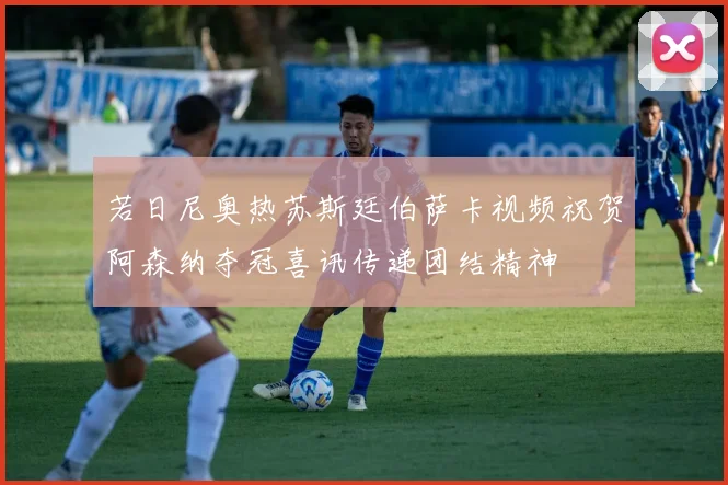 若日尼奥热苏斯廷伯萨卡视频祝贺阿森纳夺冠喜讯传递团结精神
