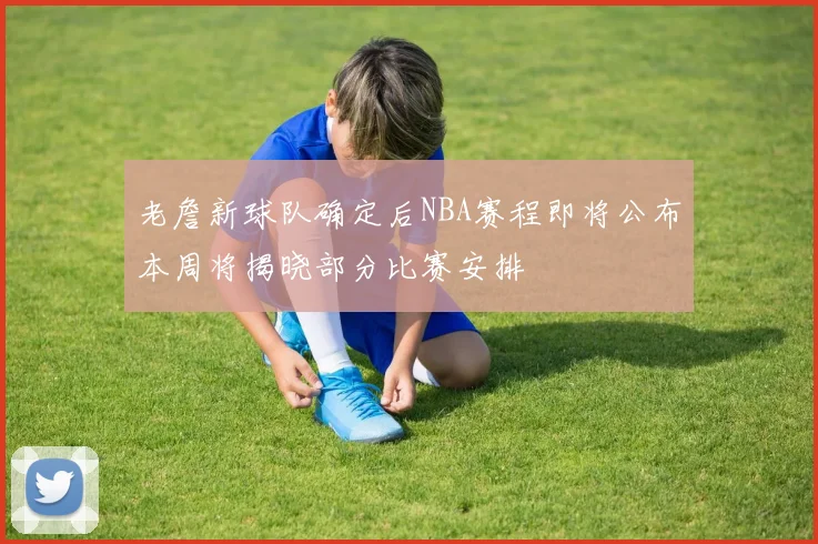 老詹新球队确定后NBA赛程即将公布本周将揭晓部分比赛安排