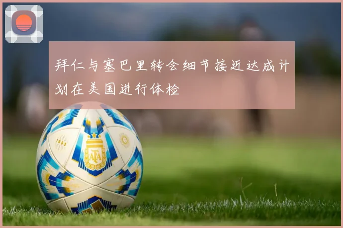 拜仁与塞巴里转会细节接近达成计划在美国进行体检
