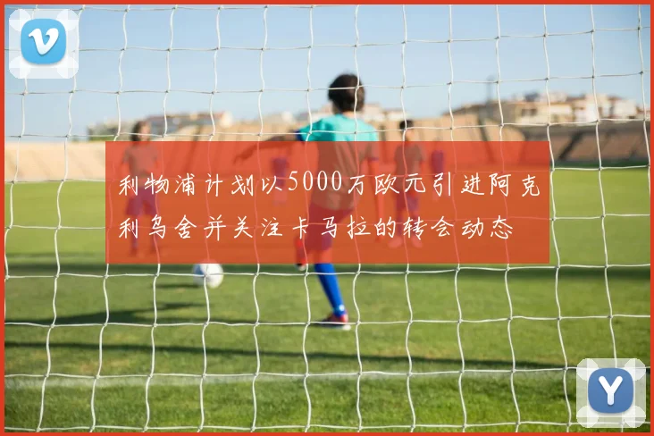 利物浦计划以5000万欧元引进阿克利乌舍并关注卡马拉的转会动态