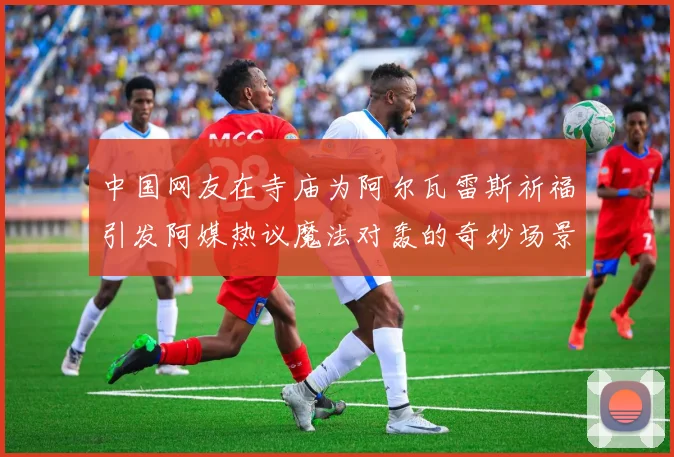 中国网友在寺庙为阿尔瓦雷斯祈福引发阿媒热议魔法对轰的奇妙场景